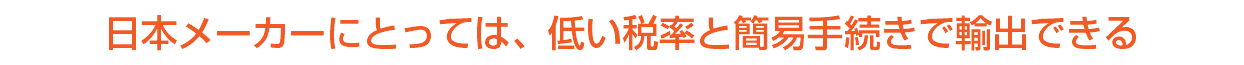 日本メーカーにとっては、低い税率と簡易手続きで輸出できる